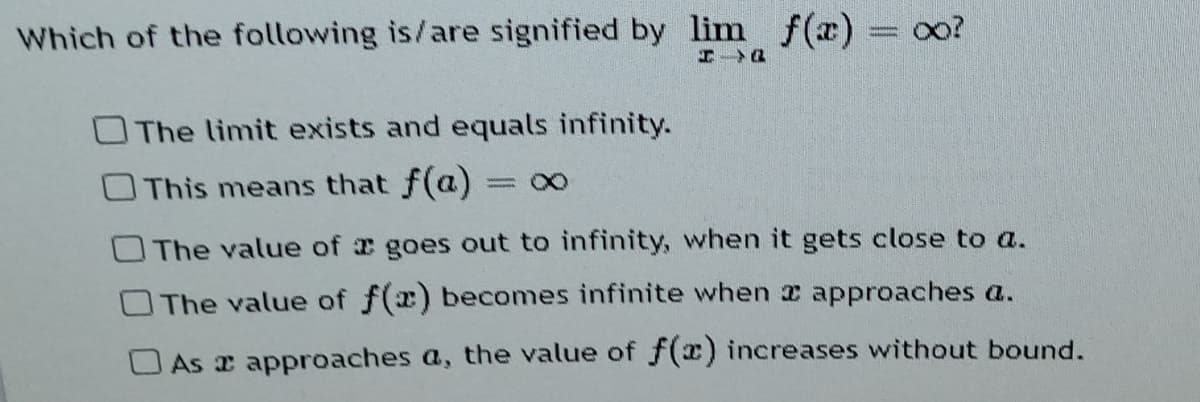 Which of the following is/are signified by lim f(x) = oo?
エ Q
OThe limit exists and equals infinity.
This means that f(a)
= 00
The value of goes out to infinity, when it gets close to a.
OThe value of f(x) becomes infinite when x approaches a.
O As x approaches a, the value of f(x) increases without bound.
