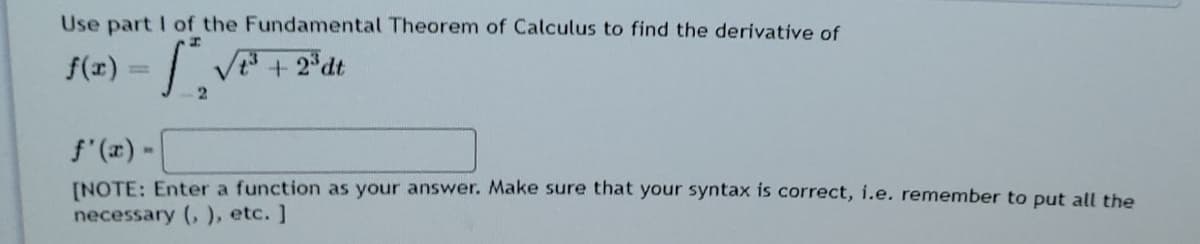 Use part I of the Fundamental Theorem of Calculus to find the derivative of
f(x) = | V + 2*dt
f'(2) -
INOTE: Enter a function as your answer. Make sure that your syntax is correct, i.e. remember to put all the
necessary (,), etc. ]
