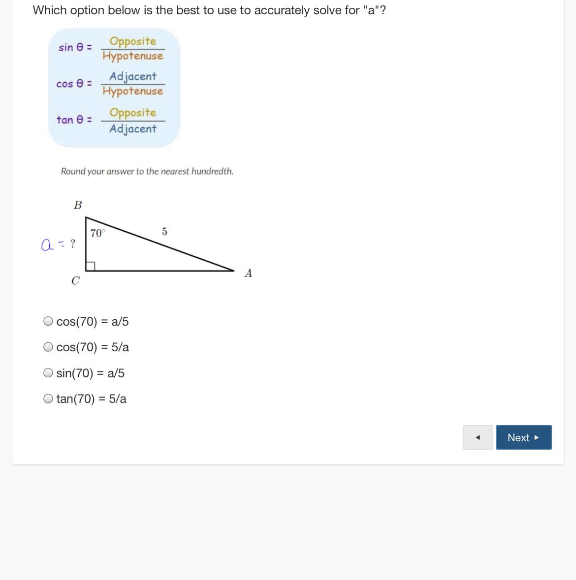 Which option below is the best to use to accurately solve for "a"?
Opposite
Hypotenuse
sin e =
Adjacent
Hypotenuse
cos e =
Opposite
Adjacent
tan 8 =
Round your answer to the nearest hundredth.
B
70°
a= ?
A
C
cos(70) = a/5
%3D
cos(70) = 5/a
sin(70) = a/5
O tan(70) = 5/a
Next
