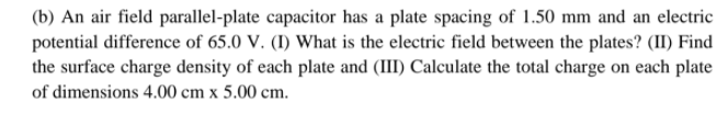(b) An air field parallel-plate capacitor has a plate spacing of 1.50 mm and an electric
potential difference of 65.0 V. (I) What is the electric field between the plates? (II) Find
the surface charge density of each plate and (III) Calculate the total charge on each plate
of dimensions 4.00 cm x 5.00 cm.
