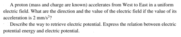 A proton (mass and charge are known) accelerates from West to East in a uniform
electric field. What are the direction and the value of the electric field if the value of its
acceleration is 2 mm/s²?
Describe the way to retrieve electric potential. Express the relation between electric
potential energy and electric potential.
