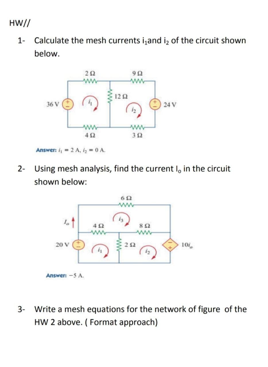 HW//
1- Calculate the mesh currents i,and iz of the circuit shown
below.
ww
12 2
36 V
24 V
ww
Answer: i, = 2 A, i, 0 A.
2- Using mesh analysis, find the current I, in the circuit
shown below:
62
ww
iz
42
20 V
10i
Answer: -5 A.
3- Write a mesh equations for the network of figure of the
HW 2 above. ( Format approach)

