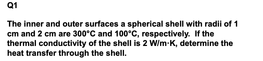 Q1
The inner and outer surfaces a spherical shell with radii of 1
cm and 2 cm are 300°C and 100°C, respectively. If the
thermal conductivity of the shell is 2 W/m-K, determine the
heat transfer through the shell.
