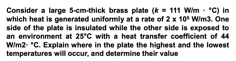 Consider a large 5-cm-thick brass plate (k = 111 W/m · °C) in
which heat is generated uniformly at a rate of 2 x 105 VW/m3. One
side of the plate is insulated while the other side is exposed to
an environment at 25°C with a heat transfer coefficient of 44
W/m2. °C. Explain where in the plate the highest and the lowest
temperatures will occur, and determine their value

