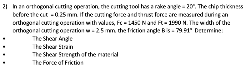 2) In an orthogonal cutting operation, the cutting tool has a rake angle = 20°. The chip thickness
before the cut = 0.25 mm. If the cutting force and thrust force are measured during an
orthogonal cutting operation with values, Fc = 1450 N and Ft = 1990 N. The width of the
orthogonal cutting operation w = 2.5 mm. the friction angle B is = 79.91° Determine:
The Shear Angle
The Shear Strain
The Shear Strength of the material
The Force of Friction
