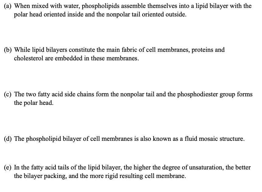(a) When mixed with water, phospholipids assemble themselves into a lipid bilayer with the
polar head oriented inside and the nonpolar tail oriented outside.
(b) While lipid bilayers constitute the main fabric of cell membranes, proteins and
cholesterol are embedded in these membranes.
(c) The two fatty acid side chains form the nonpolar tail and the phosphodiester group forms
the polar head.
(d) The phospholipid bilayer of cell membranes is also known as a fluid mosaic structure.
(e) In the fatty acid tails of the lipid bilayer, the higher the degree of unsaturation, the better
the bilayer packing, and the more rigid resulting cell membrane.
