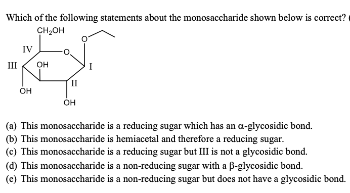 Which of the following statements about the monosaccharide shown below is correct?
CH2OH
IV
III
OH
II
OH
ÓH
(a) This monosaccharide is a reducing sugar which has an a-glycosidic bond.
(b) This monosaccharide is hemiacetal and therefore a reducing sugar.
(c) This monosaccharide is a reducing sugar but III is not a glycosidic bond.
(d) This monosaccharide is a non-reducing sugar with a B-glycosidic bond.
(e) This monosaccharide is a non-reducing sugar but does not have a glycosidic bond.
