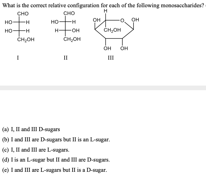 What is the correct relative configuration for each of the following monosaccharides?
H
CHO
CHO
it
OH
OH
Но
H-
но
но-
-H-
H-
HO.
CH2OH
ČH2OH
ČH2OH
OH
ОН
I
II
III
(a) I, II and III D-sugars
(b) I and III are D-sugars but II is an L-sugar.
(c) I, II and III are L-sugars.
(d) I is an L-sugar but II and III are D-sugars.
(e) I and III are L-sugars but II is a D-sugar.
