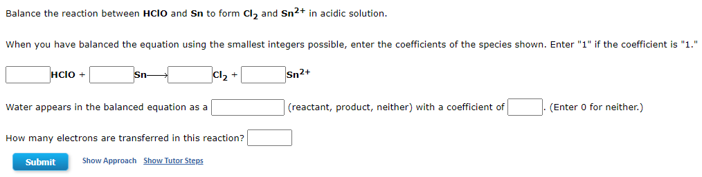 Balance the reaction between HCIO and Sn to form Cl₂ and Sn²+ in acidic solution.
When you have balanced the equation using the smallest integers possible, enter the coefficients of the species shown. Enter "1" if the coefficient is "1."
HCIO +
Sn
Cl₂ +
Sn2+
Water appears in the balanced equation as a
(reactant, product, neither) with a coefficient of
(Enter 0 for neither.)
How many electrons are transferred in this reaction?
Submit
Show Approach Show Tutor Steps