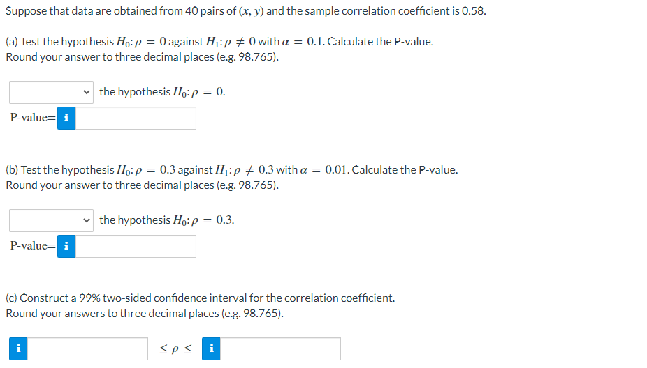 Suppose that data are obtained from 40 pairs of (x, y) and the sample correlation coefficient is 0.58.
(a) Test the hypothesis Ho: p = 0 against Hj:p # 0 with a = 0.1. Calculate the P-value.
Round your answer to three decimal places (e.g. 98.765).
the hypothesis Ho:p = 0.
P-value= i
(b) Test the hypothesis Ho: p = 0.3 against H1:p + 0.3 with a = 0.01. Calculate the P-value.
Round your answer to three decimal places (e.g. 98.765).
the hypothesis Ho:P = 0.3.
P-value= i
(c) Construct a 99% two-sided confidence interval for the correlation coefficient.
Round your answers to three decimal places (e.g. 98.765).
i
<ps
i
