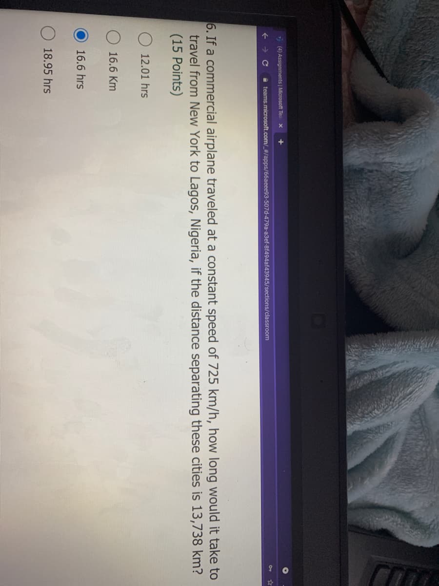 1 (4) Assignments | Microsoft Tea
+
Xx
a teams.microsoft.com/_#/apps/66aeee93-507d-479a-a3ef-8f494af43945/sections/classroom
6. If a commercial airplane traveled at a constant speed of 725 km/h, how long would it take to
travel from New York to Lagos, Nigeria, if the distance separating these cities is 13,738 km?
(15 Points)
12.01 hrs
16.6 Km
16.6 hrs
18.95 hrs
