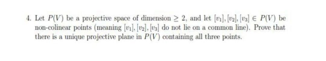 4. Let P(V) be a projective space of dimension > 2, and let [vi], [v2], [v3] € P(V) be
non-colinear points (meaning [vi], [], [v3] do not lie on a common line). Prove that
there is a unique projective plane in P(V) containing all three points.
