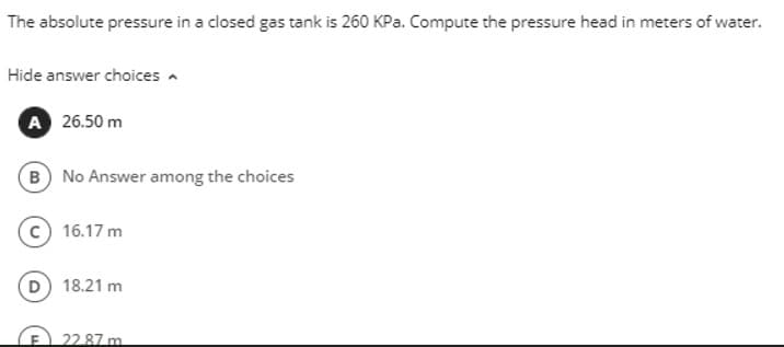 The absolute pressure in a closed gas tank is 260 KPa. Compute the pressure head in meters of water.
Hide answer choices
A 26.50 m
B No Answer among the choices
16.17 m
(D) 18.21 m
22.87 m
F