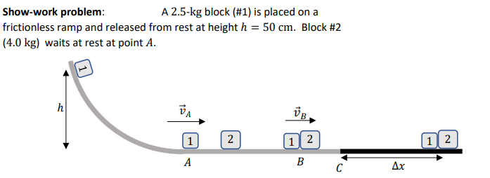 Show-work problem:
frictionless ramp and released from rest at height h = 50 cm. Block #2
(4.0 kg) waits at rest at point A.
A 2.5-kg block (#1) is placed on a
h
(1
2
1 2
|1 2
A
B
C
Ax
