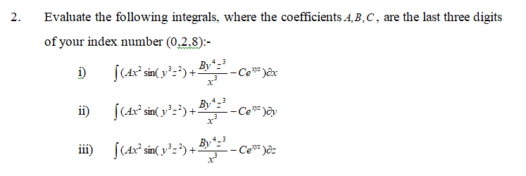 2.
Evaluate the following integrals, where the coefficients A, B,C, are the last three digits
of your index number (0,2.8):-
|(Ax² sin( y²=²) +-
By*
-- Ce* )ôx
i)
ii)
(Ax° sin( y°z?)+-
Byt
-Ce* )ôy
By
iii) [(Ax² sin( y':') +.
