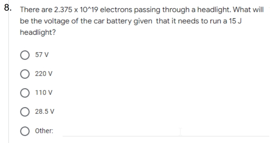 8. There are 2.375 x 10^19 electrons passing through a headlight. What will
be the voltage of the car battery given that it needs to run a 15 J
headlight?
57 V
220 V
110 V
28.5 V
Other:
