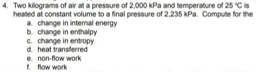 4. Two kilograms of air at a pressure of 2,000 kPa and temperature of 25 °C is
heated at constant volume to a final pressure of 2,235 kPa. Compute for the
a. change in internal energy
b. change in enthalpy
c. change in entropy
d. heat transferred
e. non-flow work
f. flow work
