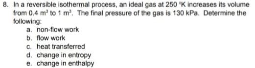 8. In a reversible isothermal process, an ideal gas at 250 K increases its volume
from 0.4 m to 1 m'. The final pressure of the gas is 130 kPa. Determine the
following:
a. non-flow work
b. flow work
c. heat transferred
d. change in entropy
e. change in enthalpy
