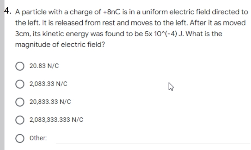 4. A particle with a charge of +8nC is in a uniform electric field directed to
the left. It is released from rest and moves to the left. After it as moved
3cm, its kinetic energy was found to be 5x 10^(-4) J. What is the
magnitude of electric field?
O 20.83 N/C
2,083.33 N/C
20,833.33 N/c
O 2,083,333.333 N/C
O other:
