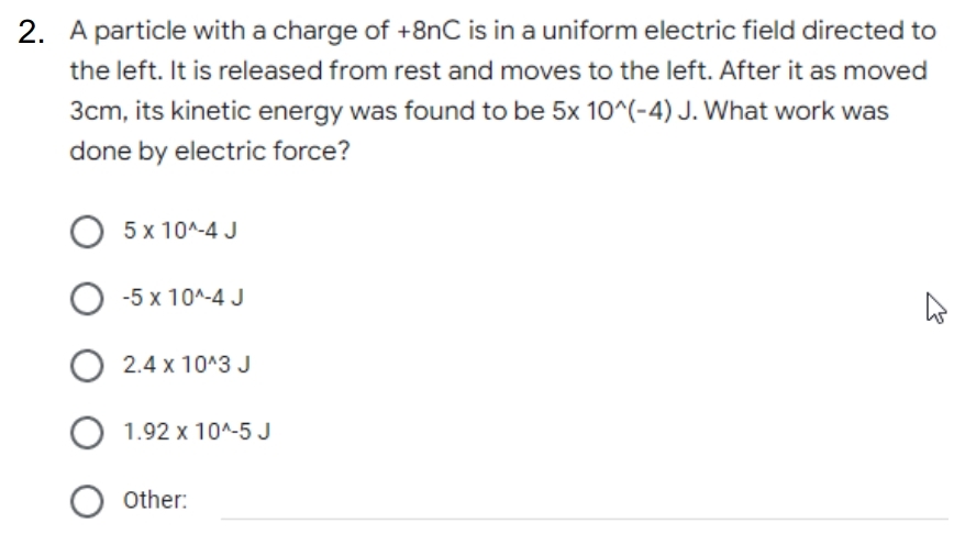 2. A particle with a charge of +8nC is in a uniform electric field directed to
the left. It is released from rest and moves to the left. After it as moved
3cm, its kinetic energy was found to be 5x 10^(-4) J. What work was
done by electric force?
О 5х10^-4 J
-5 x 10^-4 J
O 2.4 x 10^3 J
1.92 x 10^-5 J
Other:
