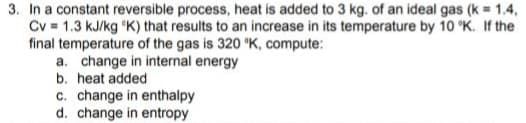 3. In a constant reversible process, heat is added to 3 kg. of an ideal gas (k = 1.4,
Cv = 1.3 kJ/kg K) that results to an increase in its temperature by 10 °K. If the
final temperature of the gas is 320 °K, compute:
a. change in internal energy
b. heat added
c. change in enthalpy
d. change in entropy
