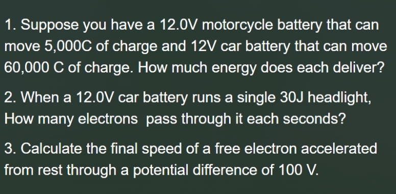 1. Suppose you have a 12.0V motorcycle battery that can
move 5,000C of charge and 12V car battery that can move
60,000 C of charge. How much energy does each deliver?
2. When a 12.0V car battery runs a single 30J headlight,
How many electrons pass through it each seconds?
3. Calculate the final speed of a free electron accelerated
from rest through a potential difference of 100 V.
