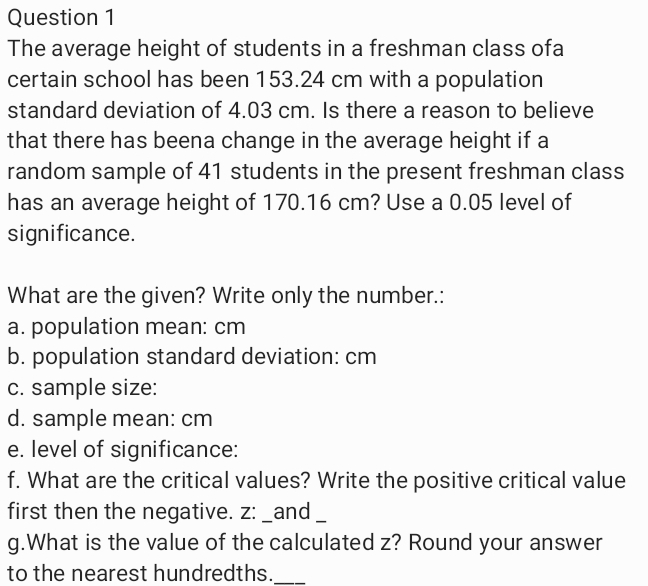 Question 1
The average height of students in a freshman class ofa
certain school has been 153.24 cm with a population
standard deviation of 4.03 cm. Is there a reason to believe
that there has beena change in the average height if a
random sample of 41 students in the present freshman class
has an average height of 170.16 cm? Use a 0.05 level of
significance.
What are the given? Write only the number.:
a. population mean: cm
b. population standard deviation: cm
C. sample size:
d. sample mean: cm
e. level of significance:
f. What are the critical values? Write the positive critical value
first then the negative. z: _and
g.What is the value of the calculated z? Round your answer
to the nearest hundredths.
