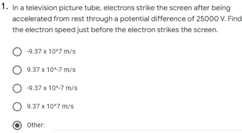 1. In a television picture tube, electrons strike the screen after being
accelerated from rest through a potential difference of 25000 V. Find
the electron speed just before the electron strikes the screen.
-9.37 x 10^7 m/s
9.37 x 10^-7 m/s
-9.37 x 10^-7 m/s
9.37 x 10^7 m/s
Other:
