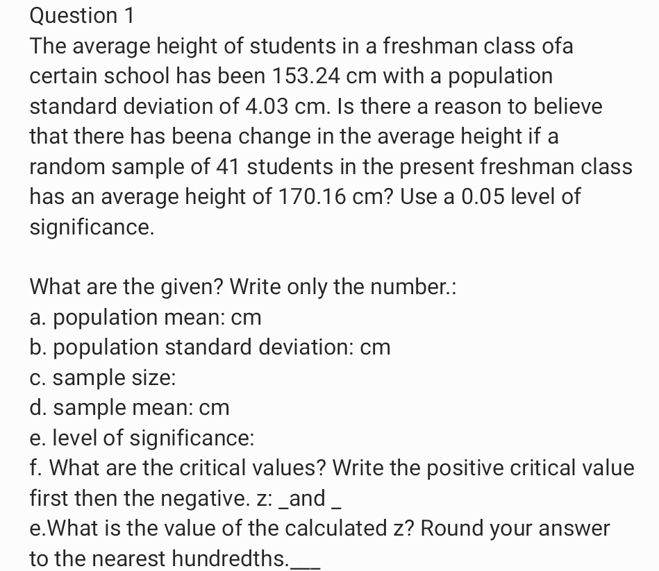 Question 1
The average height of students in a freshman class ofa
certain school has been 153.24 cm with a population
standard deviation of 4.03 cm. Is there a reason to believe
that there has beena change in the average height if a
random sample of 41 students in the present freshman class
has an average height of 170.16 cm? Use a 0.05 level of
significance.
What are the given? Write only the number.:
a. population mean: cm
b. population standard deviation: cm
C. sample size:
d. sample mean: cm
e. level of significance:
f. What are the critical values? Write the positive critical value
first then the negative. z: _and_
e.What is the value of the calculated z? Round your answer
to the nearest hundredths.
