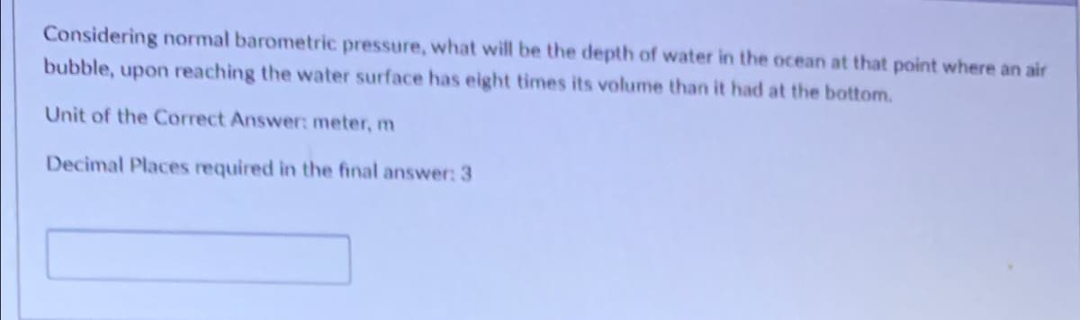 Considering normal barometric pressure, what will be the depth of water in the ocean at that point where an air
bubble, upon reaching the water surface has eight times its volume than it had at the bottom.
Unit of the Correct Answer: meter, m
Decimal Places required in the final answer: 3