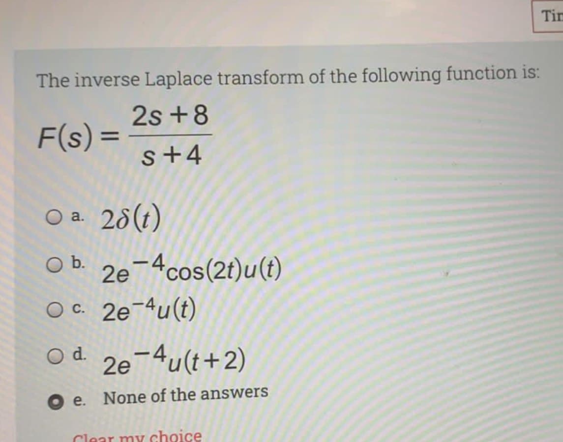 Tim
The inverse Laplace transform of the following function is:
2s +8
F(s) =
%3D
s+4
O a. 28(t)
2e¬4cos(2t)u(t)
O c. 2e-4u(t)
Ob.
Od.
2e¬4u(t+2)
Oe.
None of the answers
Clear my choice
