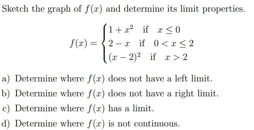 Sketch the graph of f(x) and determine its limit properties.
1+ x? if x <0
,2
f(x) =
2
if 0<x < 2
-
(x – 2)2 if x > 2
a) Determine where f(x) does not have a left limit.
b) Determine where f(x) does not have a right limit.
c) Determine where f(x) has a limit.
d) Determine where f(x) is not continuous.
