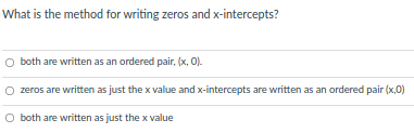 What is the method for writing zeros and x-intercepts?
O both are written as an ordered pair, (x, 0).
zeros are written as just the x value and x-intercepts are written as an ordered pair (x,0)
O both are written as just the x value
