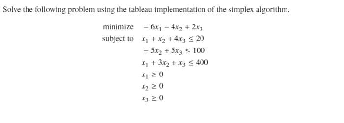 Solve the following problem using the tableau implementation of the simplex algorithm.
minimize - 6x - 4x2 + 2x3
subject to x, + x2 + 4x3 < 20
- 5x2 + 5x3 < 100
X1 + 3x2 + x3 s 400
*1 20
*3 20
