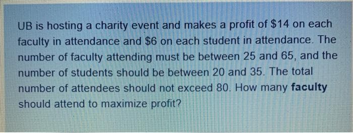 UB is hosting a charity event and makes a profit of $14 on each
faculty in attendance and $6 on each student in attendance. The
number of faculty attending must be between 25 and 65, and the
number of students should be between 20 and 35. The total
number of attendees should not exceed 80. How many faculty
should attend to maximize profit?
