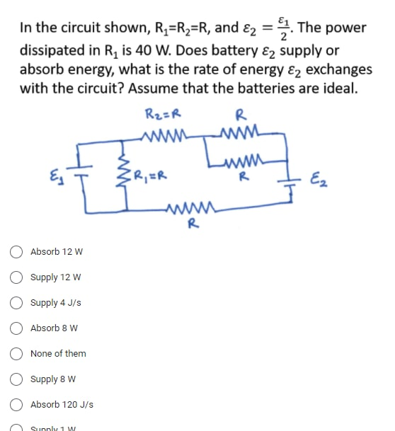 In the circuit shown, R1=R2=R, and ɛ2 =. The power
dissipated in R, is 40 W. Does battery ɛ2 supply or
absorb energy, what is the rate of energy &2 exchanges
%3D
with the circuit? Assume that the batteries are ideal.
R2=R
R
ww
www
R
R,=R
Ez
R
O Absorb 12 W
Supply 12 w
Supply 4 J/s
Absorb 8 W
None of them
Supply 8 W
Absorb 120 J/s
Supply 1 W
