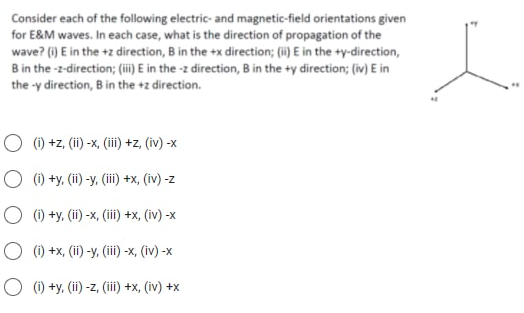 Consider each of the following electric- and magnetic-field orientations given
for E&M waves. In each case, what is the direction of propagation of the
wave? (i) E in the +z direction, B in the +x direction; (i) E in the +y-direction,
B in the -z-direction; (üi) E in the -z direction, B in the +y direction; (iv) E in
the -y direction, B in the +z direction.
O (1) +z, (ii) -x, (i) +z, (iv) -x
O (1) +y, (ii) -y, (iii) +x, (iv) -z
O (1) +y, (ii) -x, (iii) +x, (iv) -x
O (1) +x, (ii) -y, (iii) -x, (iv) -x
O (1) +y, (ii) -z, (iii) +x, (iv) +x
