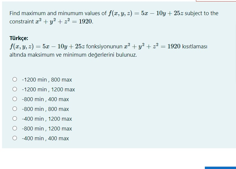 Find maximum and minumum values of f(x, y, z) = 5x – 10y + 25z subject to the
constraint x? + y? + z2 = 1920.
-
Türkçe:
f(x, y, z) = 5x – 10y + 25z fonksiyonunun æ² + y? + z2 = 1920 kısıtlaması
altında maksimum ve minimum değerlerini bulunuz.
O - 1200 min , 800 max
O -1200 min , 1200 max
-800 min , 400 max
-800 min , 800 max
O -400 min , 1200 max
O -800 min , 1200 max
-400 min , 400 max
