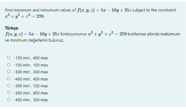 Find maximum and minumum values of f(x, y, z) = 5x – 10y + 25z subject to the constraint
a + y? + z2 = 270.
Türkçe:
f(z, y, 2) = 5x – 10y + 25z fonksiyonunun z? + y? + 22 = 270 kısıtlaması altında maksimum
ve minimum değerlerini bulunuz.
O - 150 min , 450 max
O -150 min, 150 max
O -300 min, 300 max
O -450 min , 450 max
O -300 min, 150 max
O -300 min , 450 max
O -450 min, 300 max
