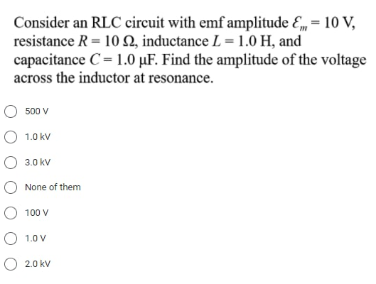 Consider an RLC circuit with emf amplitude E, = 10 V,
resistance R = 10 Q, inductance L = 1.0 H, and
capacitance C= 1.0 µF. Find the amplitude of the voltage
across the inductor at resonance.
O 500 V
O 1.0 kv
O 3.0 kv
None of them
O 100 V
O 1.0 V
O 2.0 kv

