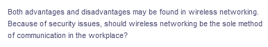 Both advantages and disadvantages may be found in wireless networking.
Because of security issues, should wireless networking be the sole method
of communication in the workplace?