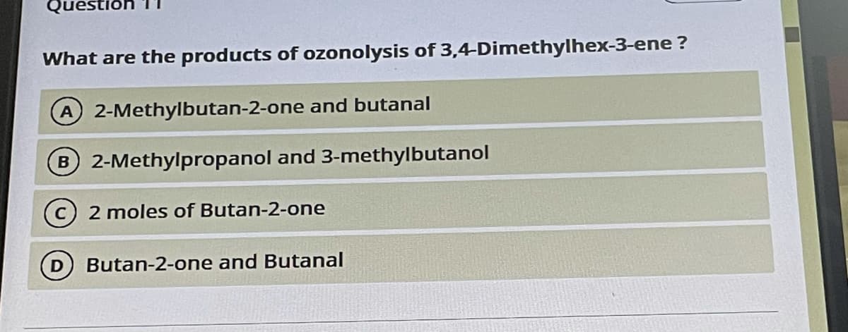 Quest
What are the products of ozonolysis of 3,4-Dimethylhex-3-ene ?
A 2-Methylbutan-2-one and butanal
B 2-Methylpropanol and 3-methylbutanol
(c) 2 moles of Butan-2-one
Butan-2-one and Butanal
