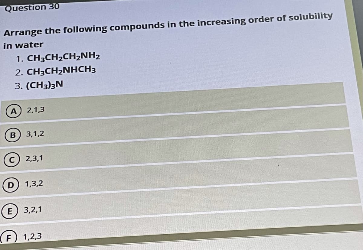 Question 30
Arrange the following compounds in the increasing order of solubility
in water
1. CH3CH2CH2NH2
2. CH3CH2NHCH3
3. (CH3)3N
A 2,1,3
B
3,1,2
2,3,1
1,3,2
E 3,2,1
(F) 1,2,3
