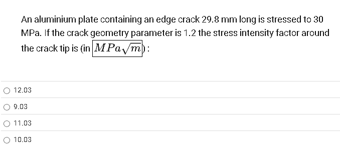 An aluminium plate containing an edge crack 29.8 mm long is stressed to 30
MPa. If the crack geometry parameter is 1.2 the stress intensity factor around
the crack tip is (in MPa/m):
12.03
9.03
11.03
O 10.03
