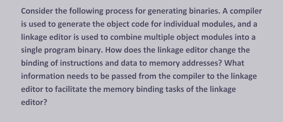 Consider the following process for generating binaries. A compiler
is used to generate the object code for individual modules, and a
linkage editor is used to combine multiple object modules into a
single program binary. How does the linkage editor change the
binding of instructions and data to memory addresses? What
information needs to be passed from the compiler to the linkage
editor to facilitate the memory binding tasks of the linkage
editor?