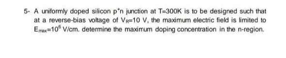 5- A uniformly doped silicon p'n junction at T=300K is to be designed such that
at a reverse-bias voltage of VR=10 V, the maximum electric field is limited to
Emax=10° V/cm. determine the maximum doping concentration in the n-region.
