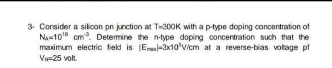3- Consider a silicon pn junction at T=300K with a p-type doping concentration of
NA=1018 cm. Determine the n-type doping concentration such that the
maximum electric field is IEmax=3X10°V/cm at a reverse-bias voltage pf
VR=25 volt.
