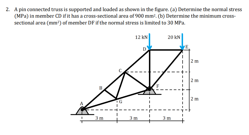 2. A pin connected truss is supported and loaded as shown in the figure. (a) Determine the normal stress
(MPa) in member CD if it has a cross-sectional area of 900 mm². (b) Determine the minimum cross-
sectional area (mm?) of member DF if the normal stress is limited to 30 MPa.
12 kN
20 kN
D
E
2 m
2 m
F
B
2 m
A
3 m
3 m
3 m

