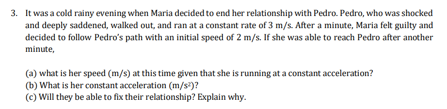 3. It was a cold rainy evening when Maria decided to end her relationship with Pedro. Pedro, who was shocked
and deeply saddened, walked out, and ran at a constant rate of 3 m/s. After a minute, Maria felt guilty and
decided to follow Pedro's path with an initial speed of 2 m/s. If she was able to reach Pedro after another
minute,
(a) what is her speed (m/s) at this time given that she is running at a constant acceleration?
(b) What is her constant acceleration (m/s²)?
(c) Will they be able to fix their relationship? Explain why.
