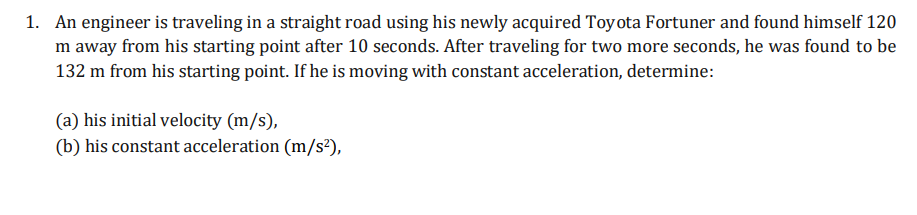 1. An engineer is traveling in a straight road using his newly acquired Toyota Fortuner and found himself 120
m away from his starting point after 10 seconds. After traveling for two more seconds, he was found to be
132 m from his starting point. If he is moving with constant acceleration, determine:
(a) his initial velocity (m/s),
(b) his constant acceleration (m/s²),
